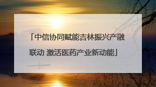 中信协同赋能吉林振兴产融联动 激活医药产业新动能