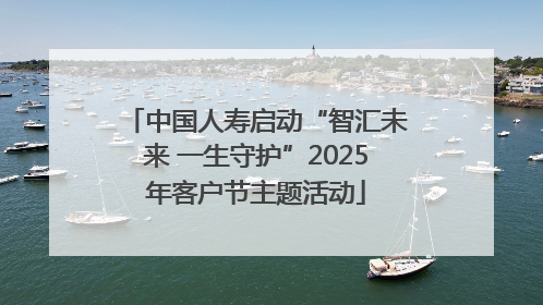 中国人寿启动“智汇未来 一生守护”2025年客户节主题活动