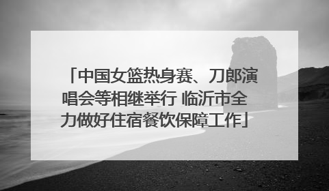 中国女篮热身赛、刀郎演唱会等相继举行 临沂市全力做好住宿餐饮保障工作