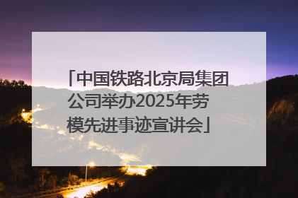 中国铁路北京局集团公司举办2025年劳模先进事迹宣讲会