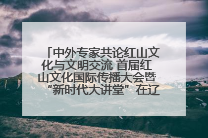 中外专家共论红山文化与文明交流 首届红山文化国际传播大会暨“新时代大讲堂”在辽宁朝阳举办