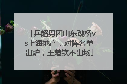 乒超男团山东魏桥vs上海地产，对阵名单出炉，王楚钦不出场