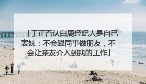 于正否认白鹿经纪人是自己表妹：不会跟同事做朋友，不会让亲友介入到我的工作