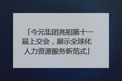 今元集团亮相第十一届上交会，展示全球化人力资源服务新范式