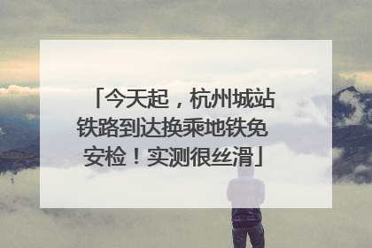 今天起，杭州城站铁路到达换乘地铁免安检！实测很丝滑