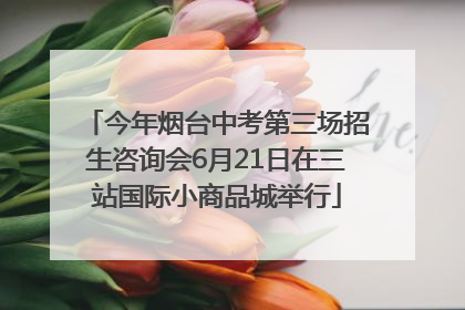 今年烟台中考第三场招生咨询会6月21日在三站国际小商品城举行