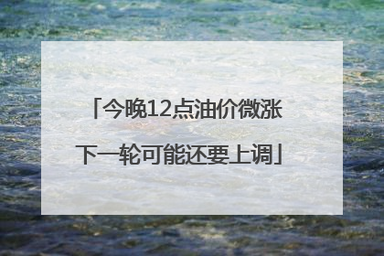 今晚12点油价微涨 下一轮可能还要上调