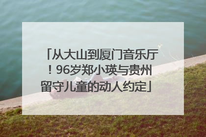 从大山到厦门音乐厅！96岁郑小瑛与贵州留守儿童的动人约定
