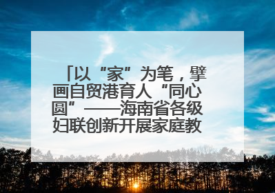 以“家”为笔，擘画自贸港育人“同心圆”——海南省各级妇联创新开展家庭教育宣传周活动