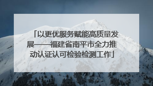 以更优服务赋能高质量发展——福建省南平市全力推动认证认可检验检测工作