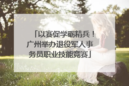 以赛促学砺精兵！广州举办退役军人事务员职业技能竞赛