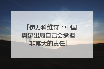 伊万科维奇：中国男足出局自己会承担非常大的责任
