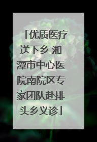 优质医疗送下乡 湘潭市中心医院南院区专家团队赴排头乡义诊