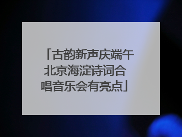古韵新声庆端午 北京海淀诗词合唱音乐会有亮点