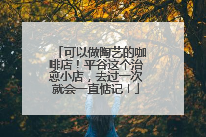 可以做陶艺的咖啡店！平谷这个治愈小店，去过一次就会一直惦记！