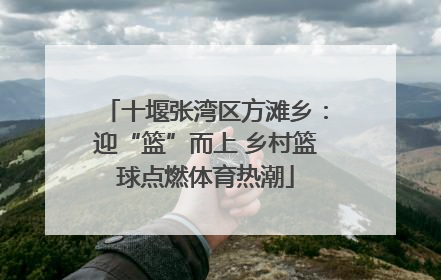 十堰张湾区方滩乡：迎“篮”而上 乡村篮球点燃体育热潮