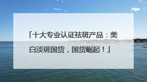 十大专业认证祛斑产品：美白淡斑国货，国货崛起！