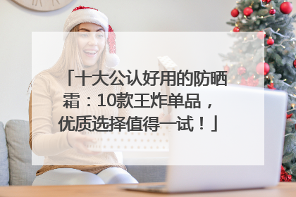 十大公认好用的防晒霜：10款王炸单品，优质选择值得一试！