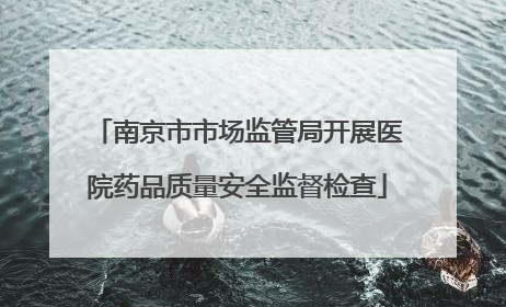 南京市市场监管局开展医院药品质量安全监督检查