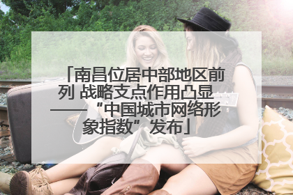 南昌位居中部地区前列 战略支点作用凸显——“中国城市网络形象指数”发布
