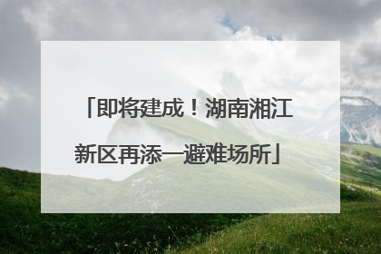 即将建成！湖南湘江新区再添一避难场所