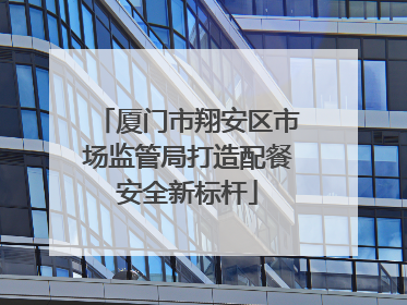 厦门市翔安区市场监管局打造配餐安全新标杆
