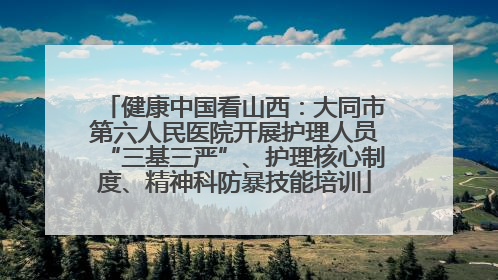 健康中国看山西：大同市第六人民医院开展护理人员“三基三严”、护理核心制度、精神科防暴技能培训