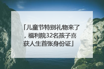 儿童节特别礼物来了，福利院32名孩子喜获人生首张身份证