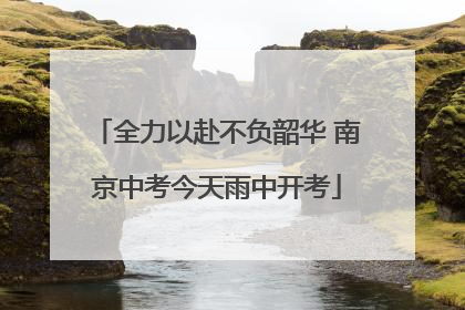 全力以赴不负韶华 南京中考今天雨中开考