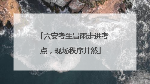 六安考生冒雨走进考点，现场秩序井然