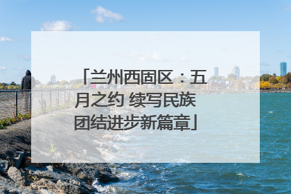 兰州西固区：五月之约 续写民族团结进步新篇章