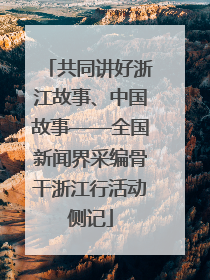 共同讲好浙江故事、中国故事——全国新闻界采编骨干浙江行活动侧记