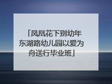 凤凰花下别幼年 东湖路幼儿园以爱为舟送行毕业班