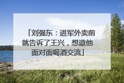 刘强东：进军外卖前就告诉了王兴，想邀他面对面喝酒交流