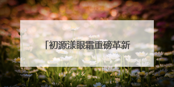 初源漾眼霜重磅革新升级！硬核突破带来全新眼部护理体验