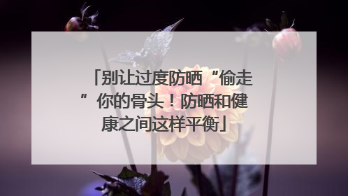 别让过度防晒“偷走”你的骨头！防晒和健康之间这样平衡