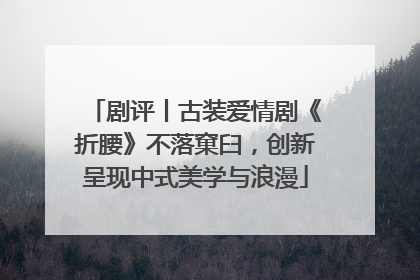 剧评丨古装爱情剧《折腰》不落窠臼，创新呈现中式美学与浪漫