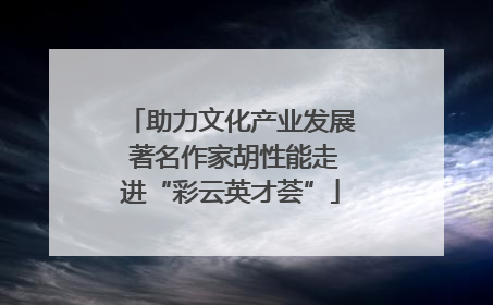 助力文化产业发展 著名作家胡性能走进“彩云英才荟”