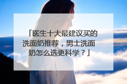 医生十大最建议买的洗面奶推荐，男士洗面奶怎么选更科学？