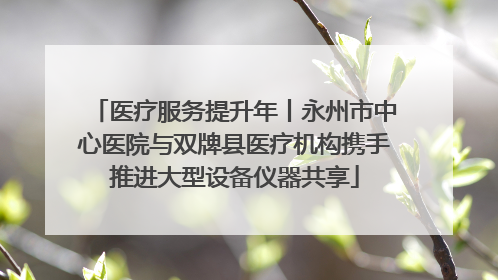 医疗服务提升年丨永州市中心医院与双牌县医疗机构携手推进大型设备仪器共享