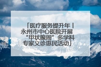 医疗服务提升年丨永州市中心医院开展“甲状腺周”多学科专家义诊惠民活动
