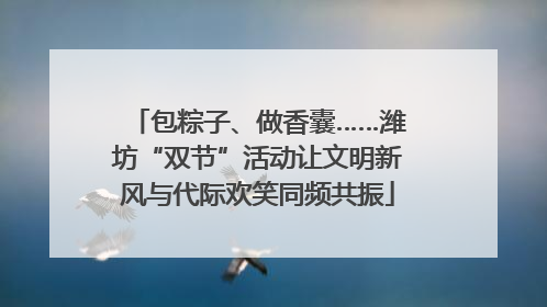 包粽子、做香囊……潍坊“双节”活动让文明新风与代际欢笑同频共振
