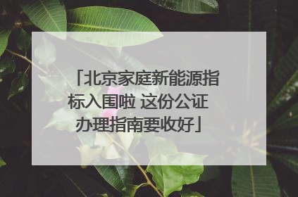 北京家庭新能源指标入围啦 这份公证办理指南要收好