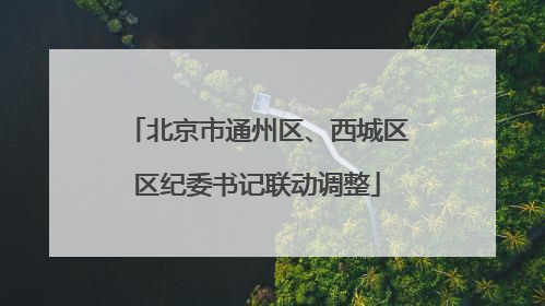 北京市通州区、西城区区纪委书记联动调整