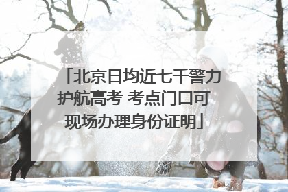 北京日均近七千警力护航高考 考点门口可现场办理身份证明