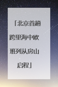 北京首趟跨里海中欧班列从房山启程