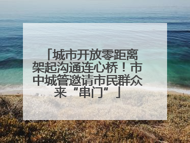 城市开放零距离 架起沟通连心桥！市中城管邀请市民群众来“串门”