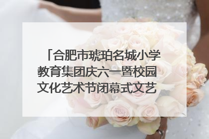 合肥市琥珀名城小学教育集团庆六一暨校园文化艺术节闭幕式文艺汇演圆满举行