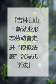 吉林白山：新就业形态劳动者走进“模拟法庭”沉浸式学法