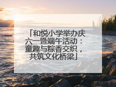和悦小学举办庆六一暨端午活动：童趣与粽香交织，共筑文化桥梁